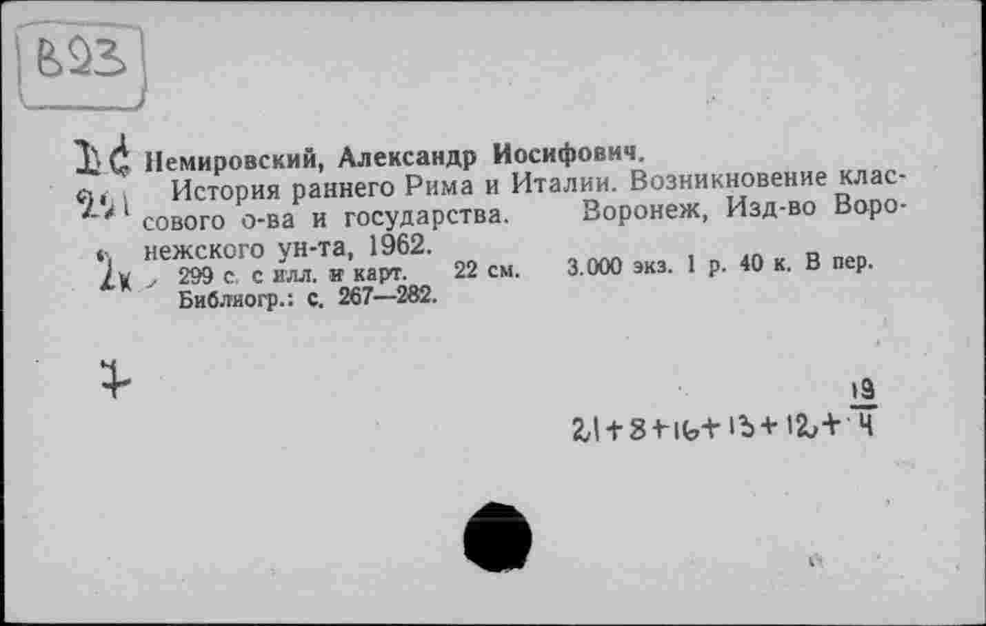 ﻿Xd Немировский, Александр Иосифович.
п, История раннего Рима и Италии. Возникновение клас-
1 сового о-ва и государства.
нежского ун-та, 1962.
у 299 с. с илл. и карт. 22 см.
Библиогр.: с. 267—282.
Воронеж, Изд-во Воро-3.000 экз. 1 р. 40 к. В пер.
1к
1Э
2,lt8tifo+ib+ia>+ ч